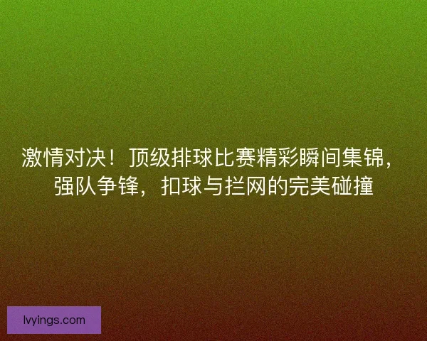 激情对决！顶级排球比赛精彩瞬间集锦，强队争锋，扣球与拦网的完美碰撞