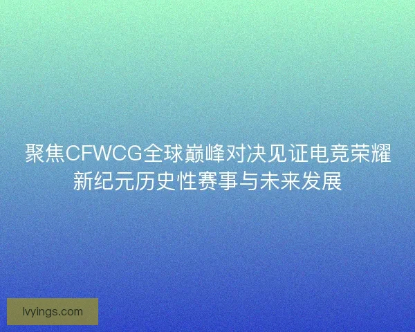 聚焦CFWCG全球巅峰对决见证电竞荣耀新纪元历史性赛事与未来发展