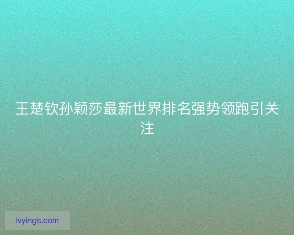 王楚钦孙颖莎最新世界排名强势领跑引关注