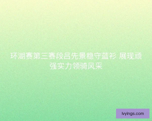 环湖赛第三赛段吕先景稳守蓝衫 展现顽强实力领骑风采