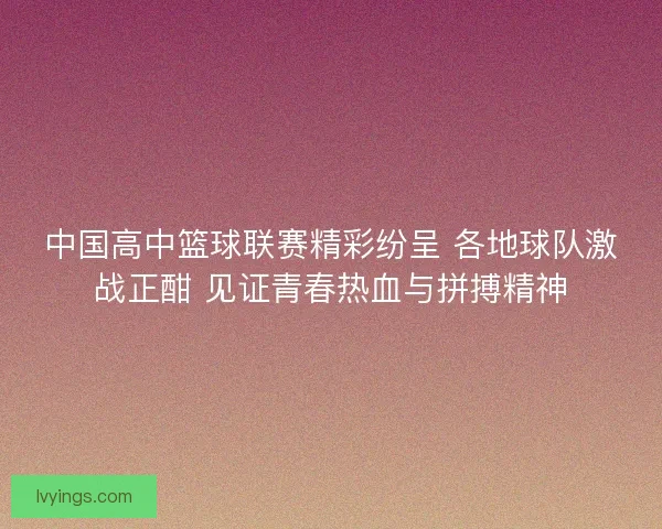 中国高中篮球联赛精彩纷呈 各地球队激战正酣 见证青春热血与拼搏精神