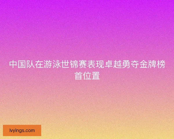 中国队在游泳世锦赛表现卓越勇夺金牌榜首位置