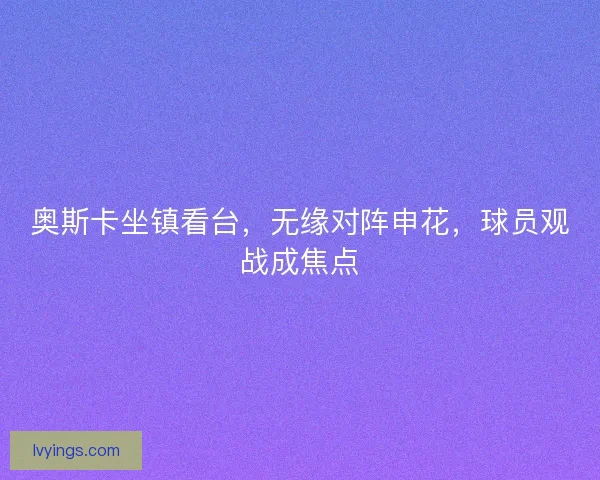 奥斯卡坐镇看台，无缘对阵申花，球员观战成焦点