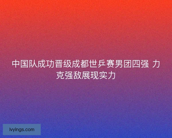 中国队成功晋级成都世乒赛男团四强 力克强敌展现实力