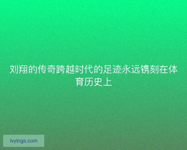 刘翔的传奇跨越时代的足迹永远镌刻在体育历史上