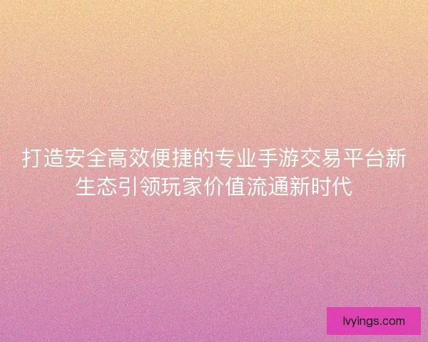 打造安全高效便捷的专业手游交易平台新生态引领玩家价值流通新时代 打造安全高效便捷的专业手游交易平台新生态引领玩家价值流通新时代